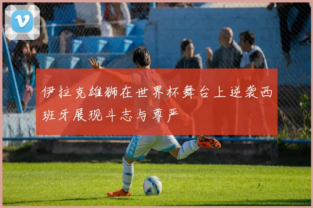 伊拉克雄狮在世界杯舞台上逆袭西班牙展现斗志与尊严