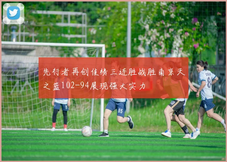 先行者再创佳绩三连胜战胜南京天之蓝102-94展现强大实力