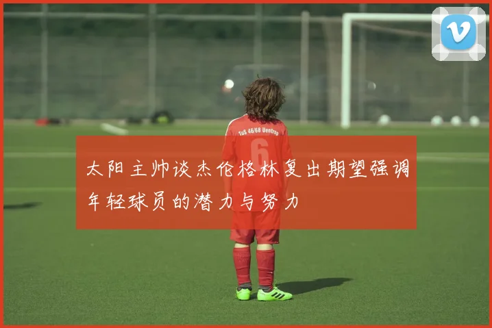 太阳主帅谈杰伦格林复出期望强调年轻球员的潜力与努力