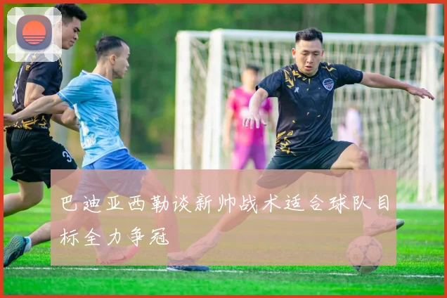 巴迪亚西勒谈新帅战术适合球队目标全力争冠