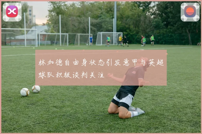 林加德自由身状态引发意甲与英超球队积极谈判关注