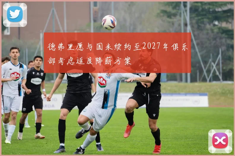 德弗里愿与国米续约至2027年俱乐部考虑适度降薪方案