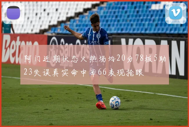 阿门近期状态火热场均20分78板5助23失误真实命中率66表现抢眼
