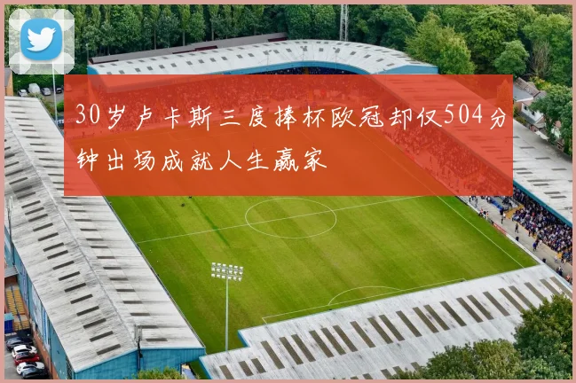 30岁卢卡斯三度捧杯欧冠却仅504分钟出场成就人生赢家