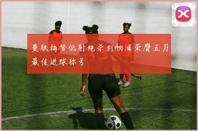 曼联梅努低射绝杀利物浦荣膺五月最佳进球称号